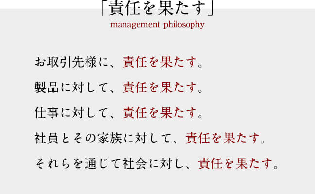 「責任を果たす」　お取引先様に、責任を果たす。　製品に対して、責任を果たす。仕事に対して、責任を果たす。社員とその家族に対して、責任を果たす。　それらを通じて社会に対し、責任を果たす。